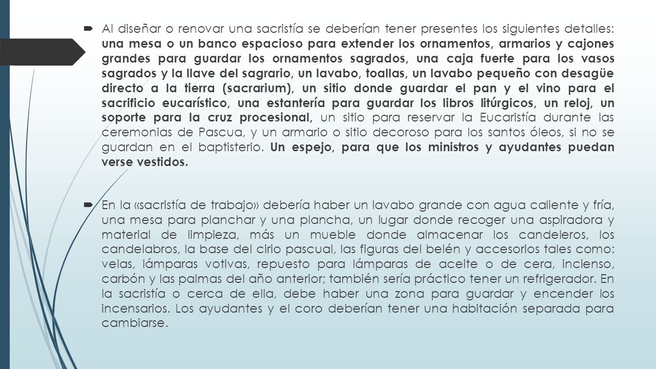Al diseñar o renovar una sacristía se deberían tener presentes los siguien­tes detalles: una mesa o un banco espacioso para extender los ornamen­tos, armarios y cajones grandes para guardar los ornamentos sagrados, una caja fuerte para los vasos sagrados y la llave del sagrario, un lavabo, toallas, un lavabo pequeño con desagüe directo a la tierra (sacrarium), un sitio donde guardar el pan y el vino para el sacrificio eucarístico, una estantería para guardar los libros litúrgicos, un reloj, un soporte para la cruz procesional, un sitio para reservar la Eucaristía durante las ceremonias de Pascua, y un armario o sitio decoroso para los santos óleos, si no se guardan en el baptisterio. Un espejo, para que los minis­tros y ayudantes puedan verse vestidos.