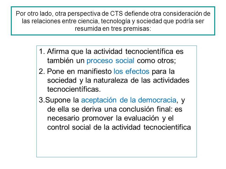 Por otro lado, otra perspectiva de CTS defiende otra consideración de las relaciones entre ciencia, tecnología y sociedad que podría ser resumida en tres premisas: