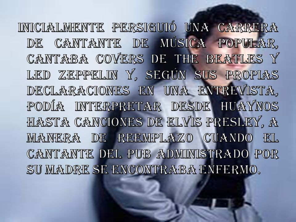 Inicialmente persiguió una carrera de cantante de música popular, cantaba covers de The Beatles y Led Zeppelin y, según sus propias declaraciones en una entrevista, podía interpretar desde huaynos hasta canciones de Elvis Presley, a manera de reemplazo cuando el cantante del pub administrado por su madre se encontraba enfermo.