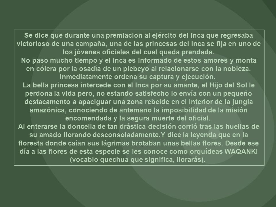 Se dice que durante una premiacion al ejército del Inca que regresaba victorioso de una campaña, una de las princesas del Inca se fija en uno de los jóvenes oficiales del cual queda prendada. No paso mucho tiempo y el Inca es informado de estos amores y monta en cólera por la osadía de un plebeyo al relacionarse con la nobleza. Inmediatamente ordena su captura y ejecución.