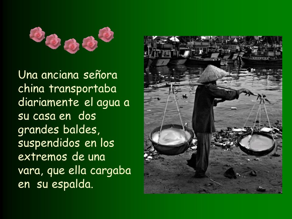 Una anciana señora china transportaba diariamente el agua a su casa en dos grandes baldes, suspendidos en los extremos de una vara, que ella cargaba en su espalda.