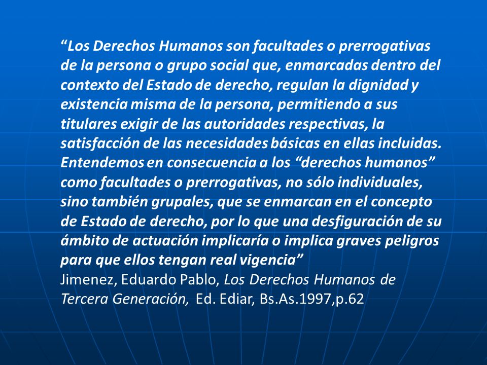 Los Derechos Humanos son facultades o prerrogativas de la persona o grupo social que, enmarcadas dentro del contexto del Estado de derecho, regulan la dignidad y existencia misma de la persona, permitiendo a sus titulares exigir de las autoridades respectivas, la satisfacción de las necesidades básicas en ellas incluidas. Entendemos en consecuencia a los derechos humanos como facultades o prerrogativas, no sólo individuales, sino también grupales, que se enmarcan en el concepto de Estado de derecho, por lo que una desfiguración de su ámbito de actuación implicaría o implica graves peligros para que ellos tengan real vigencia