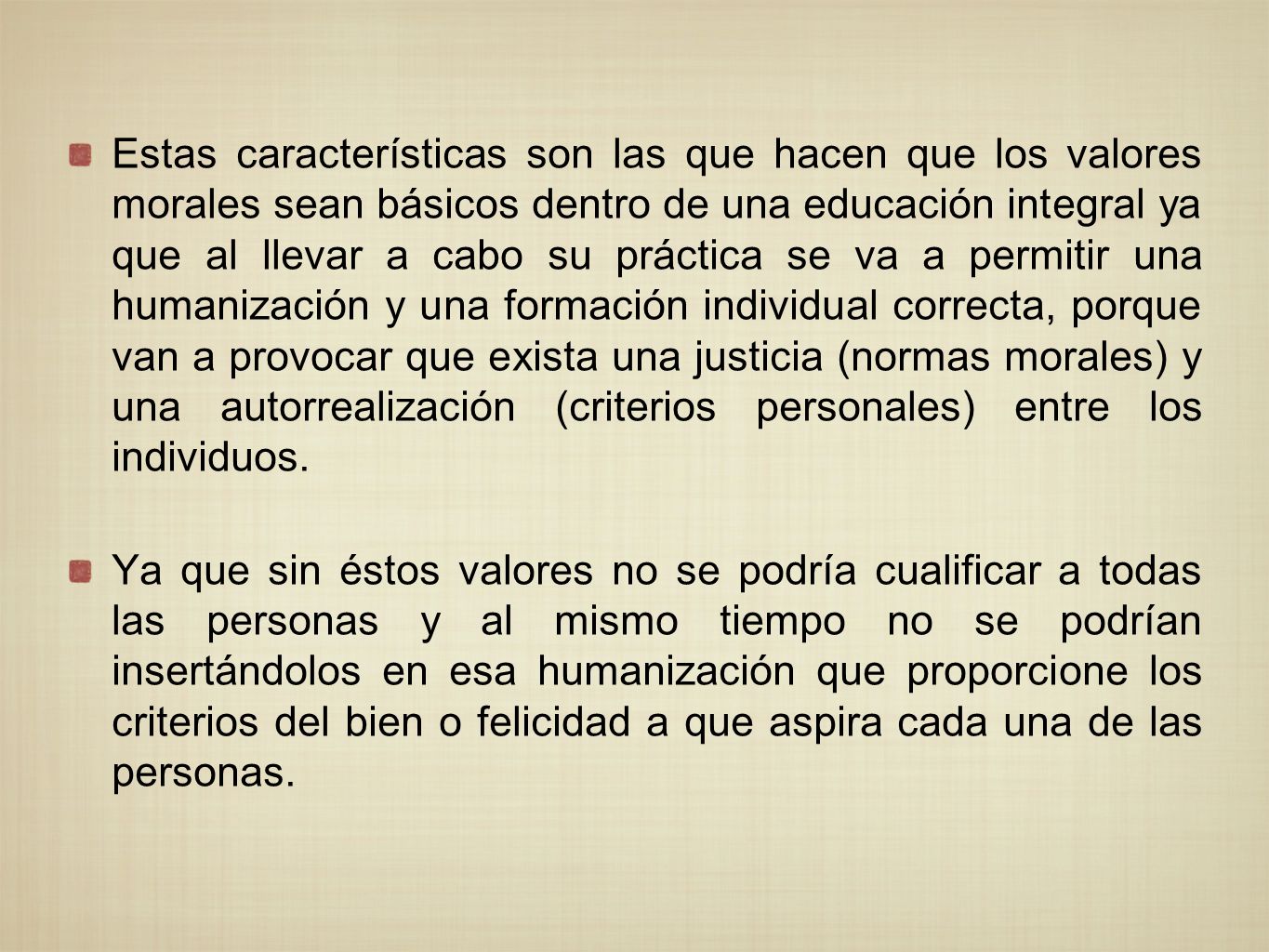 Estas características son las que hacen que los valores morales sean básicos dentro de una educación integral ya que al llevar a cabo su práctica se va a permitir una humanización y una formación individual correcta, porque van a provocar que exista una justicia (normas morales) y una autorrealización (criterios personales) entre los individuos.