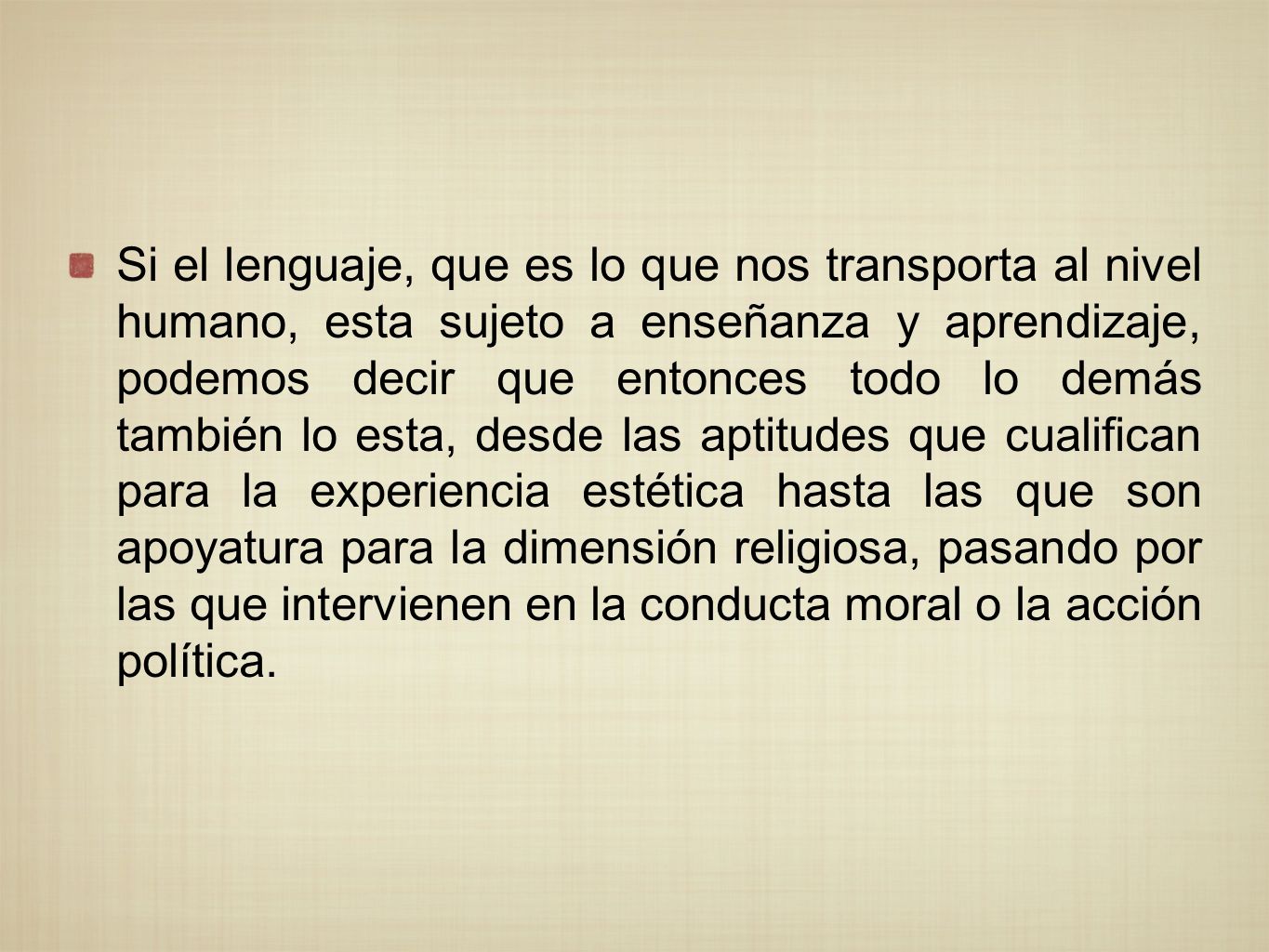 Si el lenguaje, que es lo que nos transporta al nivel humano, esta sujeto a enseñanza y aprendizaje, podemos decir que entonces todo lo demás también lo esta, desde las aptitudes que cualifican para la experiencia estética hasta las que son apoyatura para la dimensión religiosa, pasando por las que intervienen en la conducta moral o la acción política.