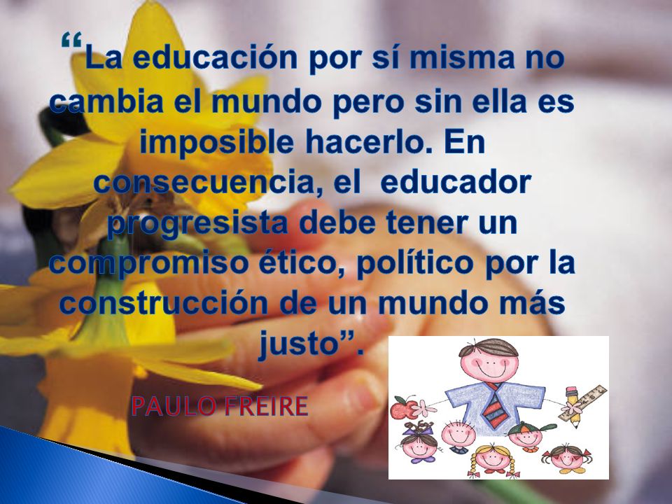 La educación por sí misma no cambia el mundo pero sin ella es imposible hacerlo. En consecuencia, el educador progresista debe tener un compromiso ético, político por la construcción de un mundo más justo .