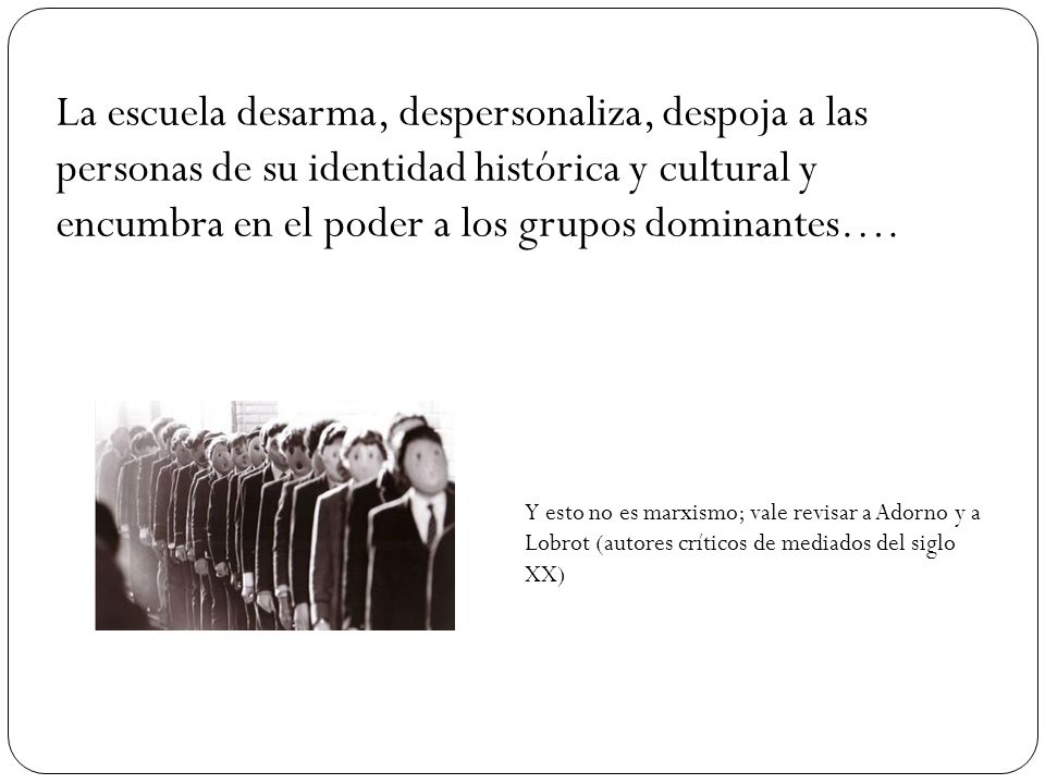 La escuela desarma, despersonaliza, despoja a las personas de su identidad histórica y cultural y encumbra en el poder a los grupos dominantes….