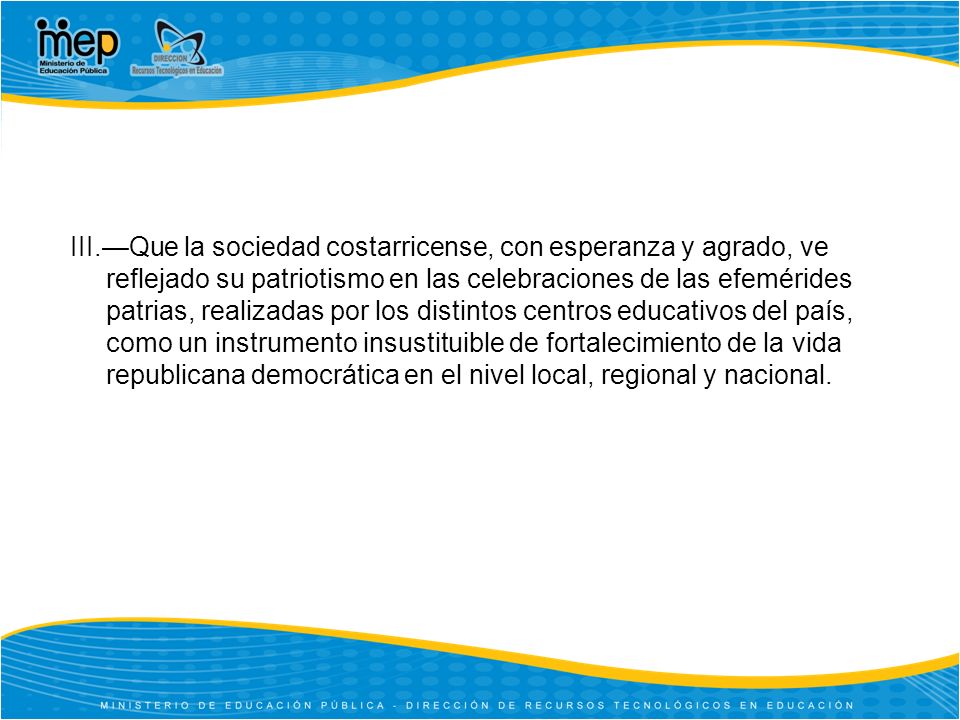 III.—Que la sociedad costarricense, con esperanza y agrado, ve reflejado su patriotismo en las celebraciones de las efemérides patrias, realizadas por los distintos centros educativos del país, como un instrumento insustituible de fortalecimiento de la vida republicana democrática en el nivel local, regional y nacional.