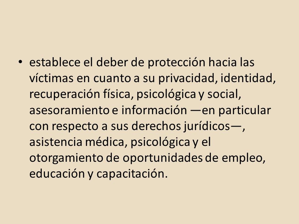 establece el deber de protección hacia las víctimas en cuanto a su privacidad, identidad, recuperación física, psicológica y social, asesoramiento e información —en particular con respecto a sus derechos jurídicos—, asistencia médica, psicológica y el otorgamiento de oportunidades de empleo, educación y capacitación.