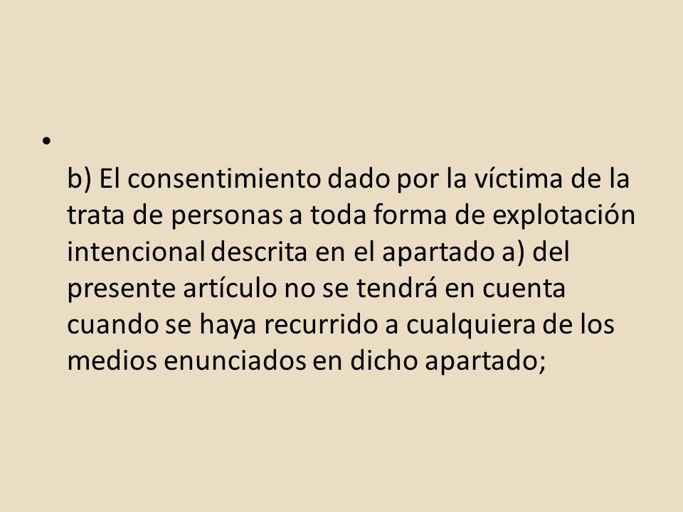 b) El consentimiento dado por la víctima de la trata de personas a toda forma de explotación intencional descrita en el apartado a) del presente artículo no se tendrá en cuenta cuando se haya recurrido a cualquiera de los medios enunciados en dicho apartado;