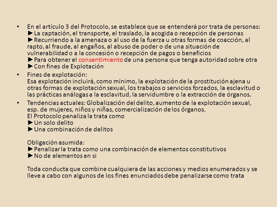 En el artículo 3 del Protocolo, se establece que se entenderá por trata de personas: ►La captación, el transporte, el traslado, la acogida o recepción de personas ►Recurriendo a la amenaza o al uso de la fuerza u otras formas de coacción, al rapto, al fraude, al engaños, al abuso de poder o de una situación de vulnerabilidad o a la concesión o recepción de pagos o beneficios ►Para obtener el consentimiento de una persona que tenga autoridad sobre otra ►Con fines de Explotación