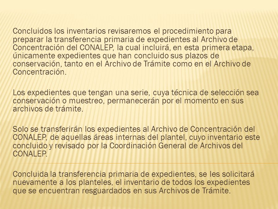 Concluidos los inventarios revisaremos el procedimiento para preparar la transferencia primaria de expedientes al Archivo de Concentración del CONALEP, la cual incluirá, en esta primera etapa, únicamente expedientes que han concluido sus plazos de conservación, tanto en el Archivo de Trámite como en el Archivo de Concentración.