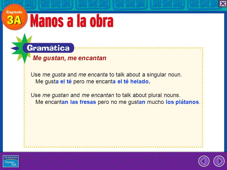 Me gustan, me encantan Use me gusta and me encanta to talk about a singular noun. Me gusta el té pero me encanta el té helado.