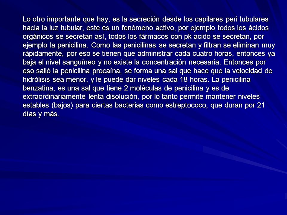 Lo otro importante que hay, es la secreción desde los capilares peri tubulares hacia la luz tubular, este es un fenómeno activo, por ejemplo todos los ácidos orgánicos se secretan así, todos los fármacos con pk acido se secretan, por ejemplo la penicilina. Como las penicilinas se secretan y filtran se eliminan muy rápidamente, por eso se tienen que administrar cada cuatro horas, entonces ya baja el nivel sanguíneo y no existe la concentración necesaria. Entonces por eso salió la penicilina procaína, se forma una sal que hace que la velocidad de hidrólisis sea menor, y le puede dar niveles cada 18 horas. La penicilina benzatina, es una sal que tiene 2 moléculas de penicilina y es de extraordinariamente lenta disolución, por lo tanto permite mantener niveles estables (bajos) para ciertas bacterias como estreptococo, que duran por 21 días y más.