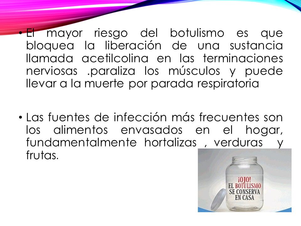 El mayor riesgo del botulismo es que bloquea la liberación de una sustancia llamada acetilcolina en las terminaciones nerviosas .paraliza los músculos y puede llevar a la muerte por parada respiratoria