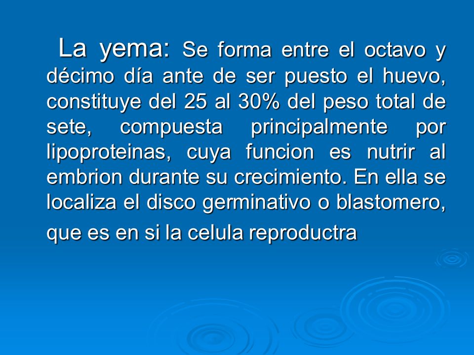La yema: Se forma entre el octavo y décimo día ante de ser puesto el huevo, constituye del 25 al 30% del peso total de sete, compuesta principalmente por lipoproteinas, cuya funcion es nutrir al embrion durante su crecimiento.