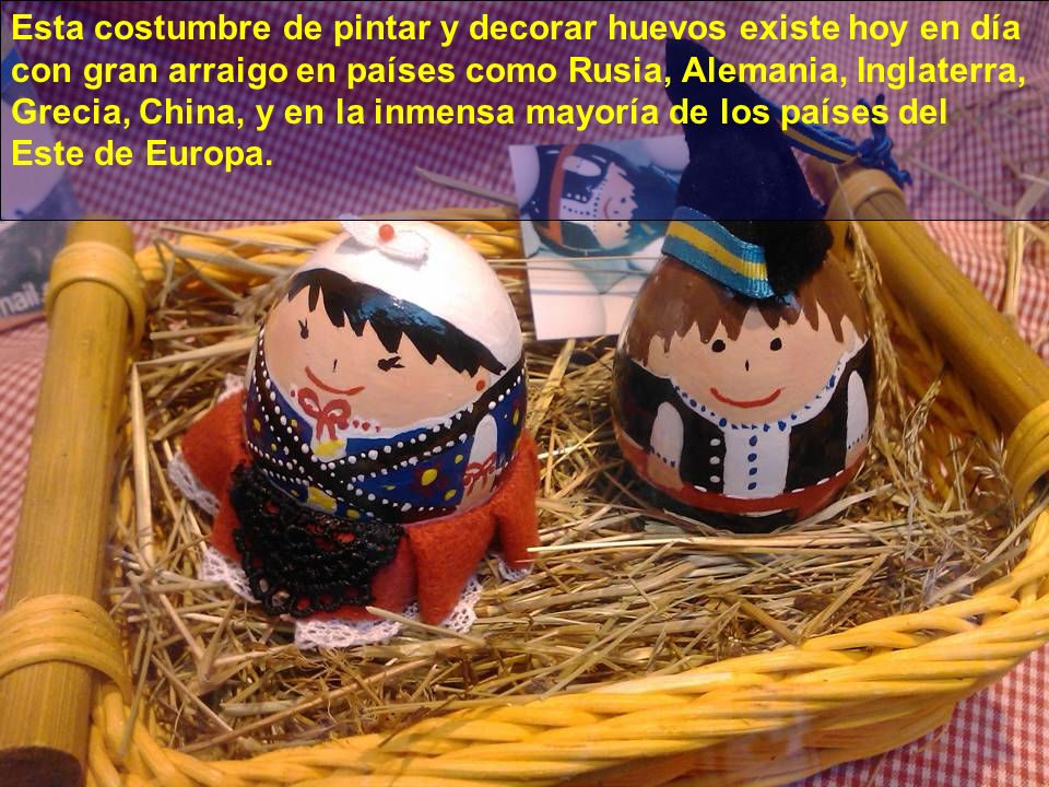 Esta costumbre de pintar y decorar huevos existe hoy en día con gran arraigo en países como Rusia, Alemania, Inglaterra, Grecia, China, y en la inmensa mayoría de los países del Este de Europa.