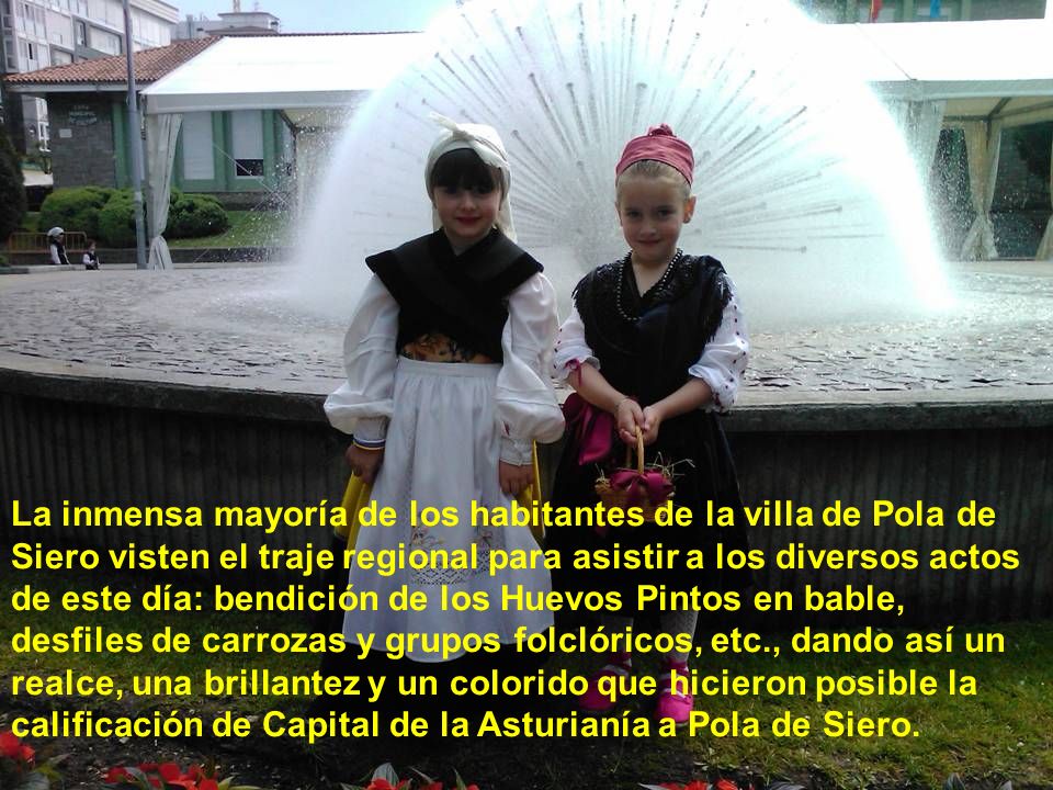 La inmensa mayoría de los habitantes de la villa de Pola de Siero visten el traje regional para asistir a los diversos actos de este día: bendición de los Huevos Pintos en bable, desfiles de carrozas y grupos folclóricos, etc., dando así un realce, una brillantez y un colorido que hicieron posible la calificación de Capital de la Asturianía a Pola de Siero.