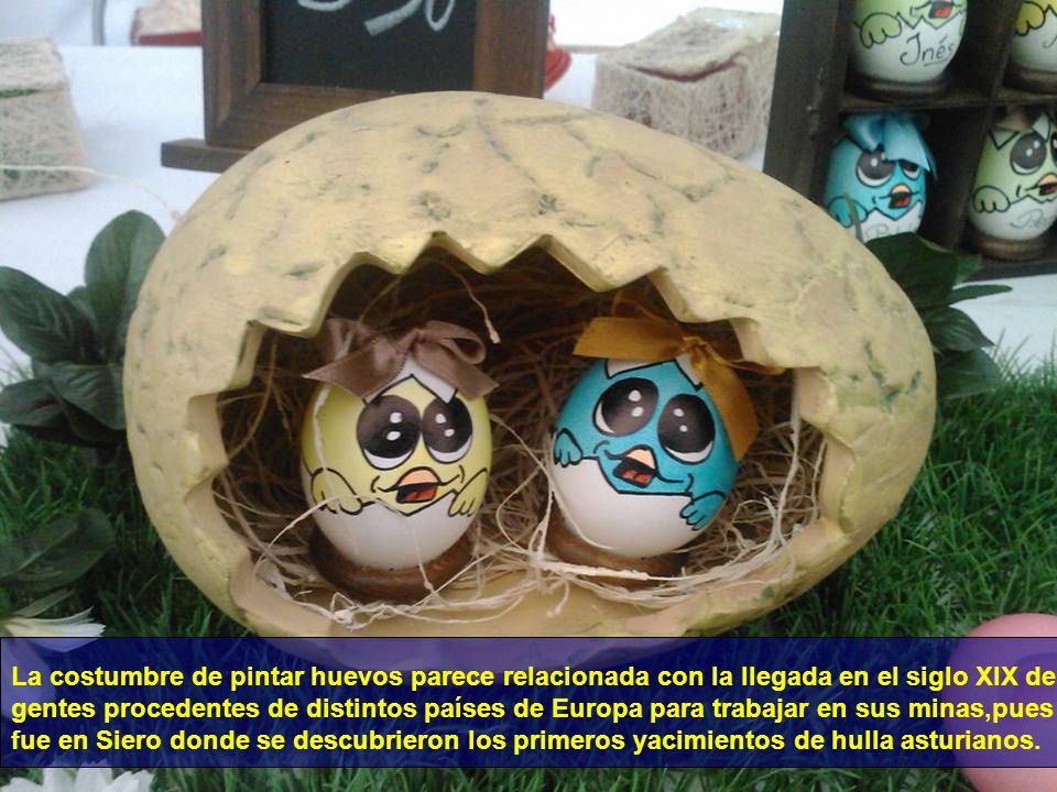 La costumbre de pintar huevos parece relacionada con la llegada en el siglo XIX de gentes procedentes de distintos países de Europa para trabajar en sus minas,pues fue en Siero donde se descubrieron los primeros yacimientos de hulla asturianos.