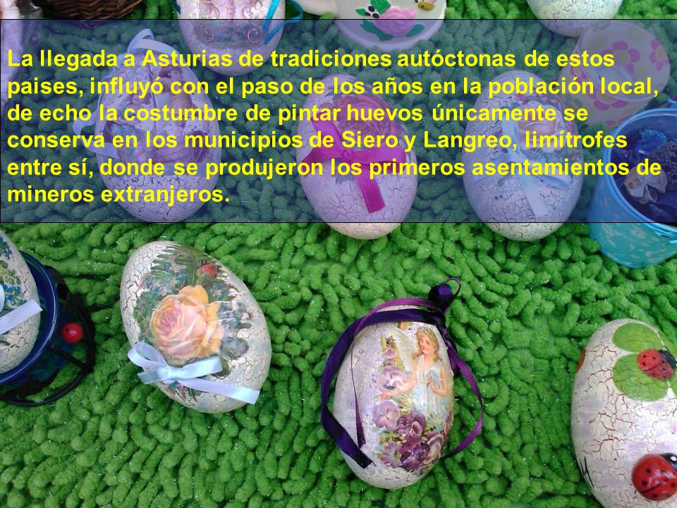 La llegada a Asturias de tradiciones autóctonas de estos paises, influyó con el paso de los años en la población local, de echo la costumbre de pintar huevos únicamente se conserva en los municipios de Siero y Langreo, limítrofes entre sí, donde se produjeron los primeros asentamientos de mineros extranjeros.