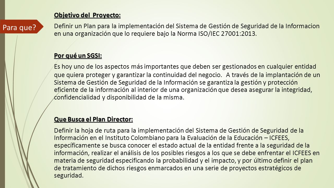 Objetivo del Proyecto: Definir un Plan para la implementación del Sistema de Gestión de Seguridad de la Informacion en una organización que lo requiere bajo la Norma ISO/IEC 27001:2013. Por qué un SGSI: Es hoy uno de los aspectos más importantes que deben ser gestionados en cualquier entidad que quiera proteger y garantizar la continuidad del negocio. A través de la implantación de un Sistema de Gestión de Seguridad de la Información se garantiza la gestión y protección eficiente de la información al interior de una organización que desea asegurar la integridad, confidencialidad y disponibilidad de la misma. Que Busca el Plan Director: Definir la hoja de ruta para la implementación del Sistema de Gestión de Seguridad de la Información en el Instituto Colombiano para la Evaluación de la Educación – ICFEES, específicamente se busca conocer el estado actual de la entidad frente a la seguridad de la información, realizar el análisis de los posibles riesgos a los que se debe enfrentar el ICFEES en materia de seguridad especificando la probabilidad y el impacto, y por último definir el plan de tratamiento de dichos riesgos enmarcados en una serie de proyectos estratégicos de seguridad.