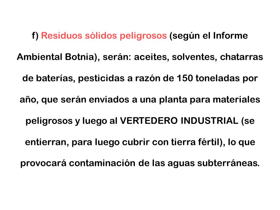 f) Residuos sólidos peligrosos (según el Informe Ambiental Botnia), serán: aceites, solventes, chatarras de baterías, pesticidas a razón de 150 toneladas por año, que serán enviados a una planta para materiales peligrosos y luego al VERTEDERO INDUSTRIAL (se entierran, para luego cubrir con tierra fértil), lo que provocará contaminación de las aguas subterráneas.
