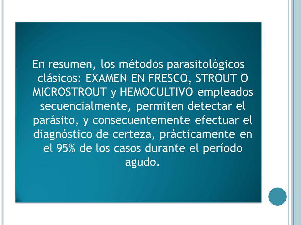 En resumen, los métodos parasitológicos clásicos: EXAMEN EN FRESCO, STROUT O MICROSTROUT y HEMOCULTIVO empleados secuencialmente, permiten detectar el parásito, y consecuentemente efectuar el diagnóstico de certeza, prácticamente en el 95% de los casos durante el período agudo.