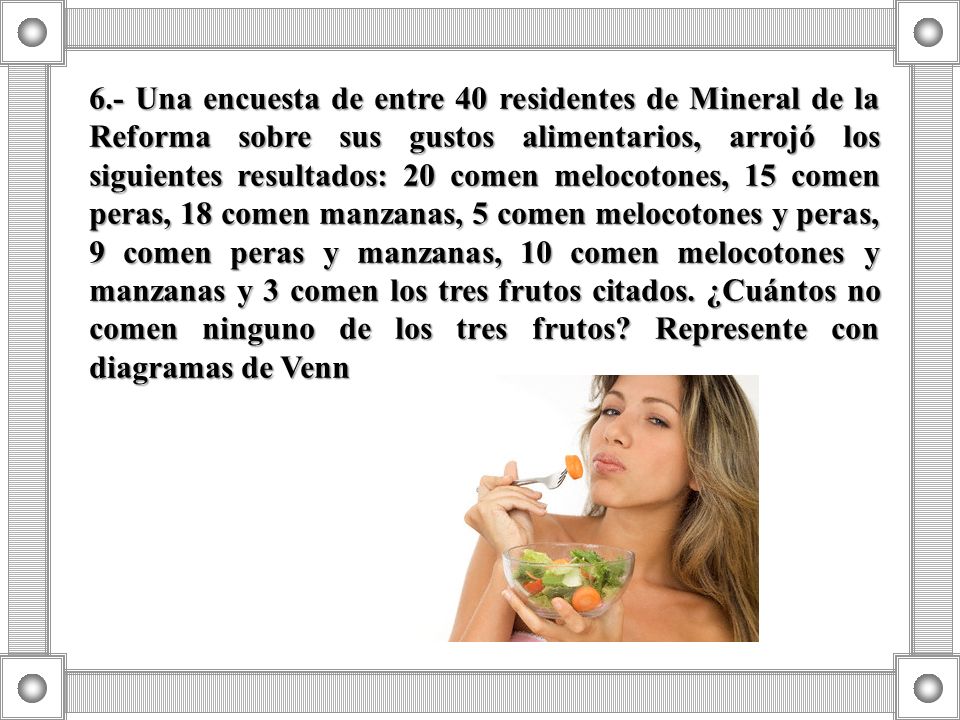 6.- Una encuesta de entre 40 residentes de Mineral de la Reforma sobre sus gustos alimentarios, arrojó los siguientes resultados: 20 comen melocotones, 15 comen peras, 18 comen manzanas, 5 comen melocotones y peras, 9 comen peras y manzanas, 10 comen melocotones y manzanas y 3 comen los tres frutos citados.