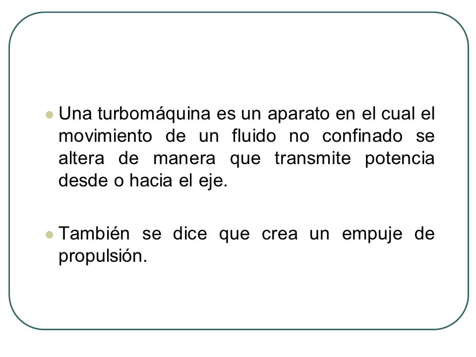 Una turbomáquina es un aparato en el cual el movimiento de un fluido no confinado se altera de manera que transmite potencia desde o hacia el eje.