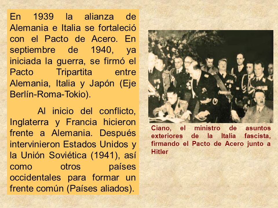 En 1939 la alianza de Alemania e Italia se fortaleció con el Pacto de Acero. En septiembre de 1940, ya iniciada la guerra, se firmó el Pacto Tripartita entre Alemania, Italia y Japón (Eje Berlín-Roma-Tokio).