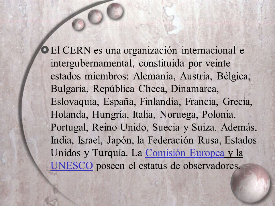 El CERN es una organización internacional e intergubernamental, constituida por veinte estados miembros: Alemania, Austria, Bélgica, Bulgaria, República Checa, Dinamarca, Eslovaquia, España, Finlandia, Francia, Grecia, Holanda, Hungría, Italia, Noruega, Polonia, Portugal, Reino Unido, Suecia y Suiza.