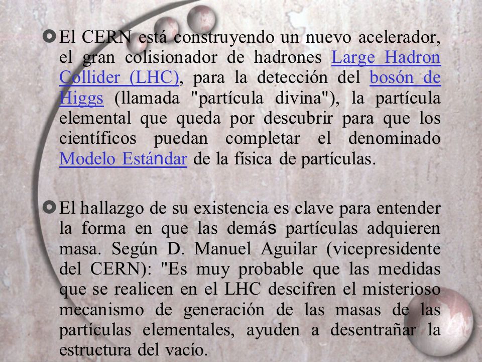 El CERN está construyendo un nuevo acelerador, el gran colisionador de hadrones Large Hadron Collider (LHC), para la detección del bosón de Higgs (llamada partícula divina ), la partícula elemental que queda por descubrir para que los científicos puedan completar el denominado Modelo Estándar de la física de partículas.