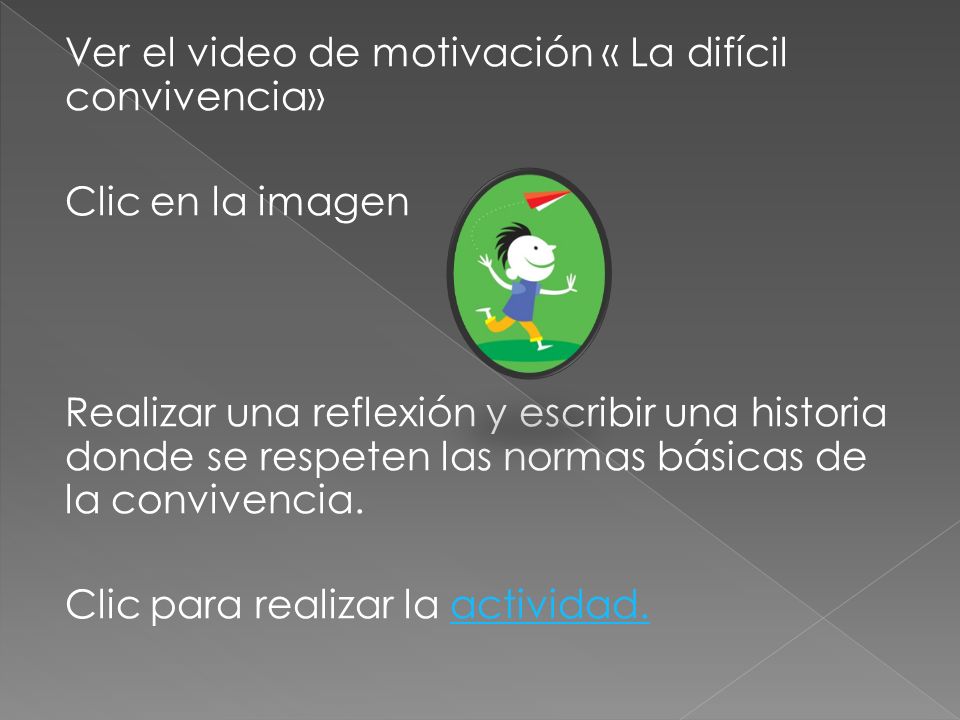 Ver el video de motivación « La difícil convivencia» Clic en la imagen Realizar una reflexión y escribir una historia donde se respeten las normas básicas de la convivencia.