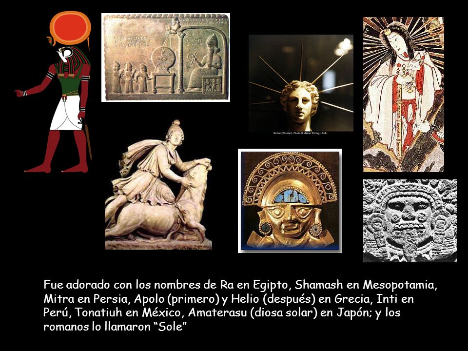 Fue adorado con los nombres de Ra en Egipto, Shamash en Mesopotamia, Mitra en Persia, Apolo (primero) y Helio (después) en Grecia, Inti en Perú, Tonatiuh en México, Amaterasu (diosa solar) en Japón; y los romanos lo llamaron Sole