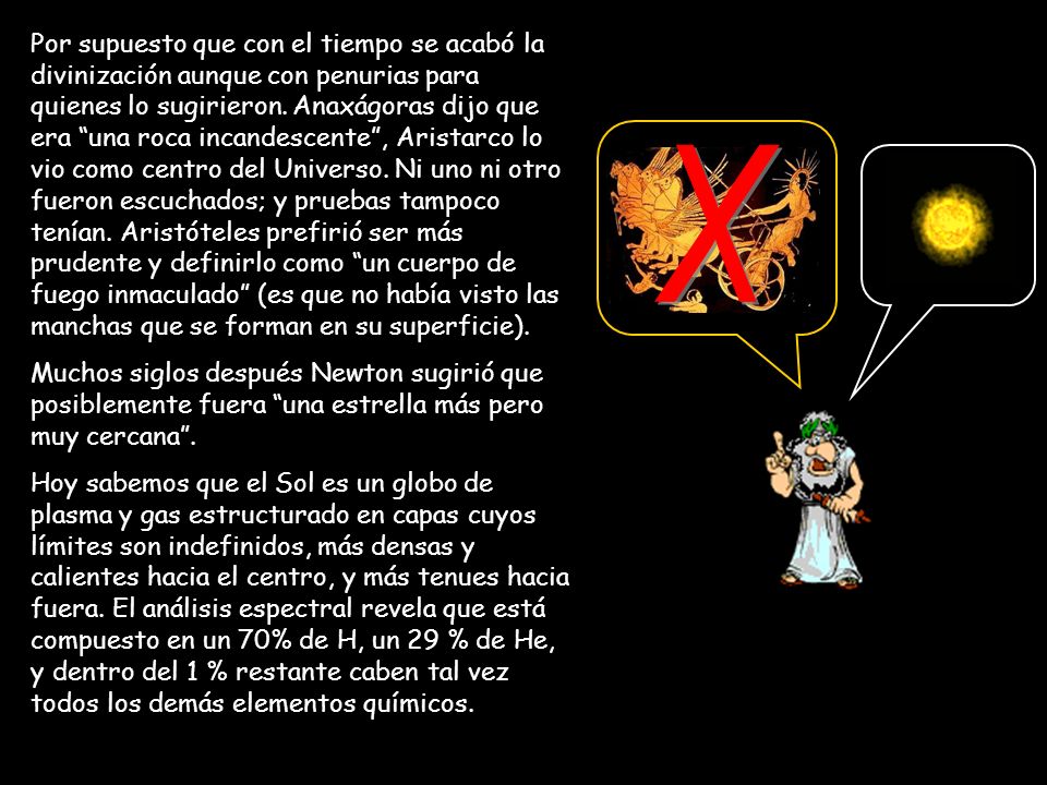 Por supuesto que con el tiempo se acabó la divinización aunque con penurias para quienes lo sugirieron. Anaxágoras dijo que era una roca incandescente , Aristarco lo vio como centro del Universo. Ni uno ni otro fueron escuchados; y pruebas tampoco tenían. Aristóteles prefirió ser más prudente y definirlo como un cuerpo de fuego inmaculado (es que no había visto las manchas que se forman en su superficie).