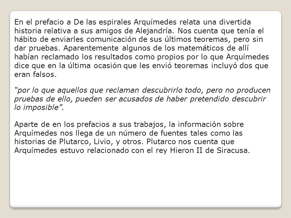 En el prefacio a De las espirales Arquímedes relata una divertida historia relativa a sus amigos de Alejandría. Nos cuenta que tenía el hábito de enviarles comunicación de sus últimos teoremas, pero sin dar pruebas. Aparentemente algunos de los matemáticos de allí habían reclamado los resultados como propios por lo que Arquímedes dice que en la última ocasión que les envió teoremas incluyó dos que eran falsos.