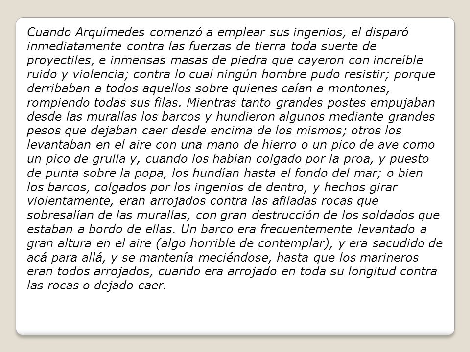 Cuando Arquímedes comenzó a emplear sus ingenios, el disparó inmediatamente contra las fuerzas de tierra toda suerte de proyectiles, e inmensas masas de piedra que cayeron con increíble ruido y violencia; contra lo cual ningún hombre pudo resistir; porque derribaban a todos aquellos sobre quienes caían a montones, rompiendo todas sus filas.