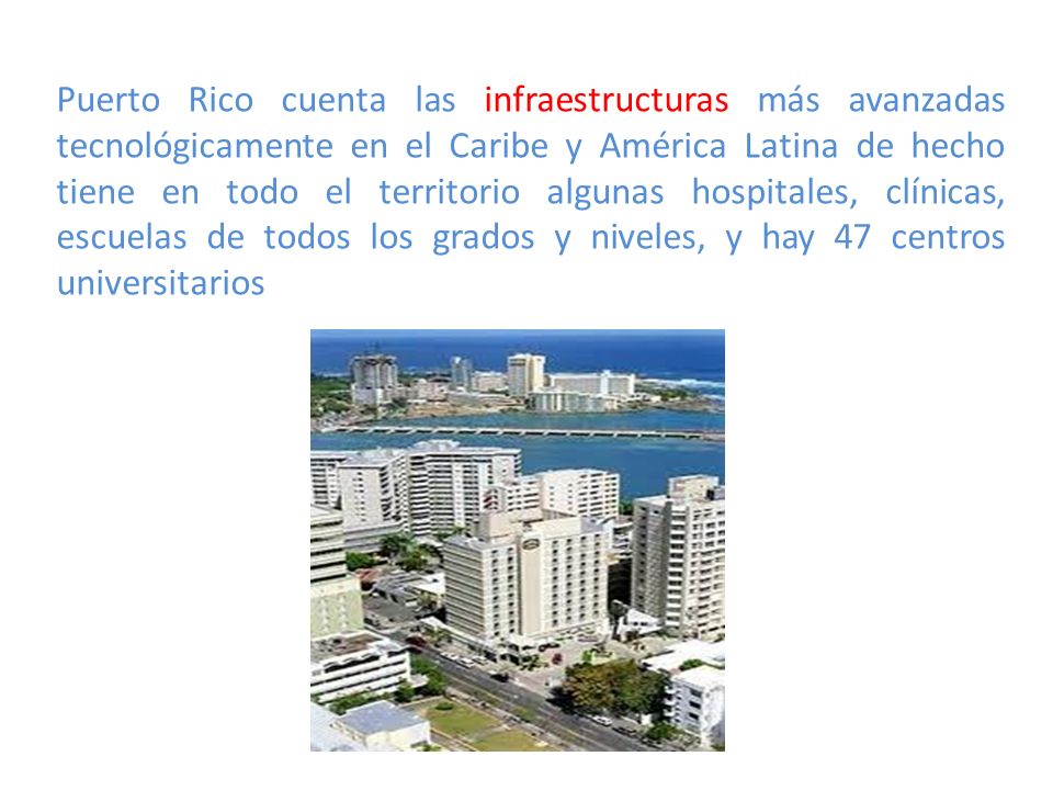 Puerto Rico cuenta las infraestructuras más avanzadas tecnológicamente en el Caribe y América Latina de hecho tiene en todo el territorio algunas hospitales, clínicas, escuelas de todos los grados y niveles, y hay 47 centros universitarios