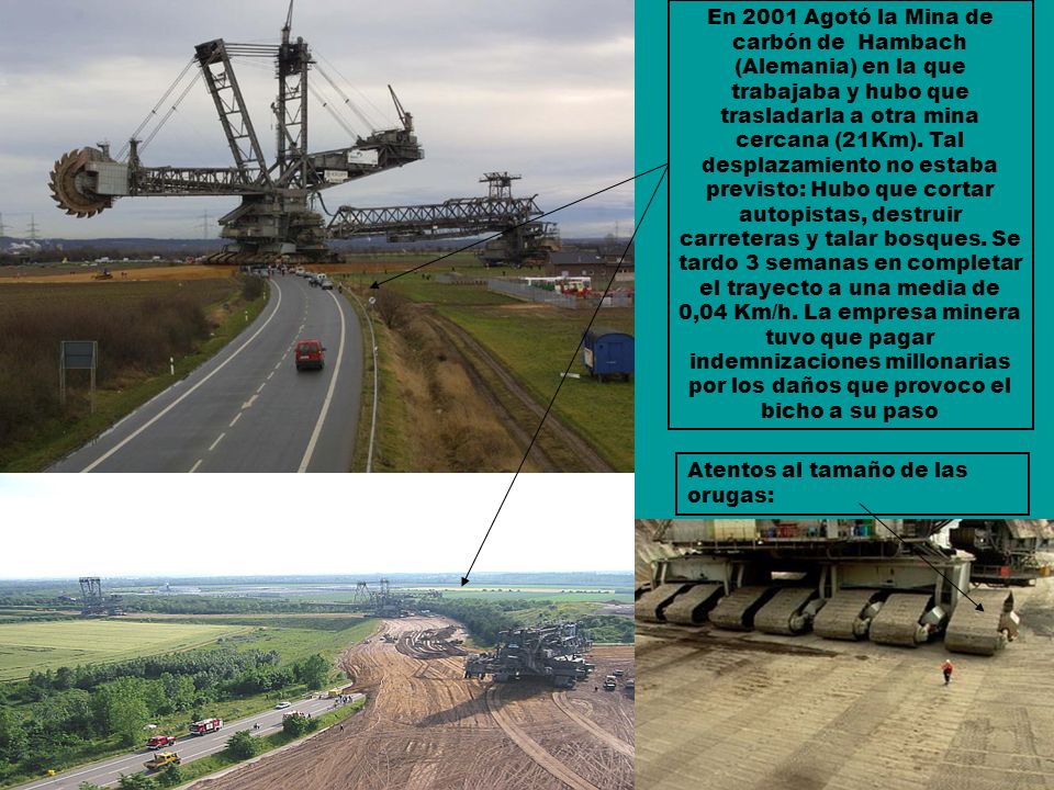 En 2001 Agotó la Mina de carbón de Hambach (Alemania) en la que trabajaba y hubo que trasladarla a otra mina cercana (21Km). Tal desplazamiento no estaba previsto: Hubo que cortar autopistas, destruir carreteras y talar bosques. Se tardo 3 semanas en completar el trayecto a una media de 0,04 Km/h. La empresa minera tuvo que pagar indemnizaciones millonarias por los daños que provoco el bicho a su paso