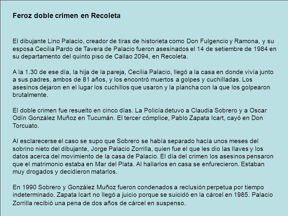 Feroz doble crimen en Recoleta El dibujante Lino Palacio, creador de tiras de historieta como Don Fulgencio y Ramona, y su esposa Cecilia Pardo de Tavera de Palacio fueron asesinados el 14 de setiembre de 1984 en su departamento del quinto piso de Callao 2094, en Recoleta.