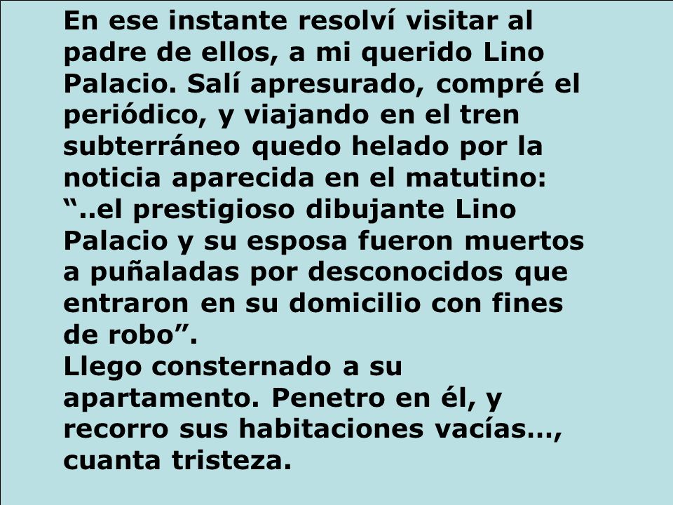 En ese instante resolví visitar al padre de ellos, a mi querido Lino Palacio. Salí apresurado, compré el periódico, y viajando en el tren subterráneo quedo helado por la noticia aparecida en el matutino: ..el prestigioso dibujante Lino Palacio y su esposa fueron muertos a puñaladas por desconocidos que entraron en su domicilio con fines de robo .