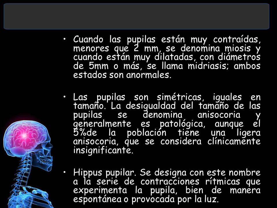 Cuando las pupilas están muy contraídas, menores que 2 mm, se denomina miosis y cuando están muy dilatadas, con diámetros de 5mm o más, se llama midriasis; ambos estados son anormales.