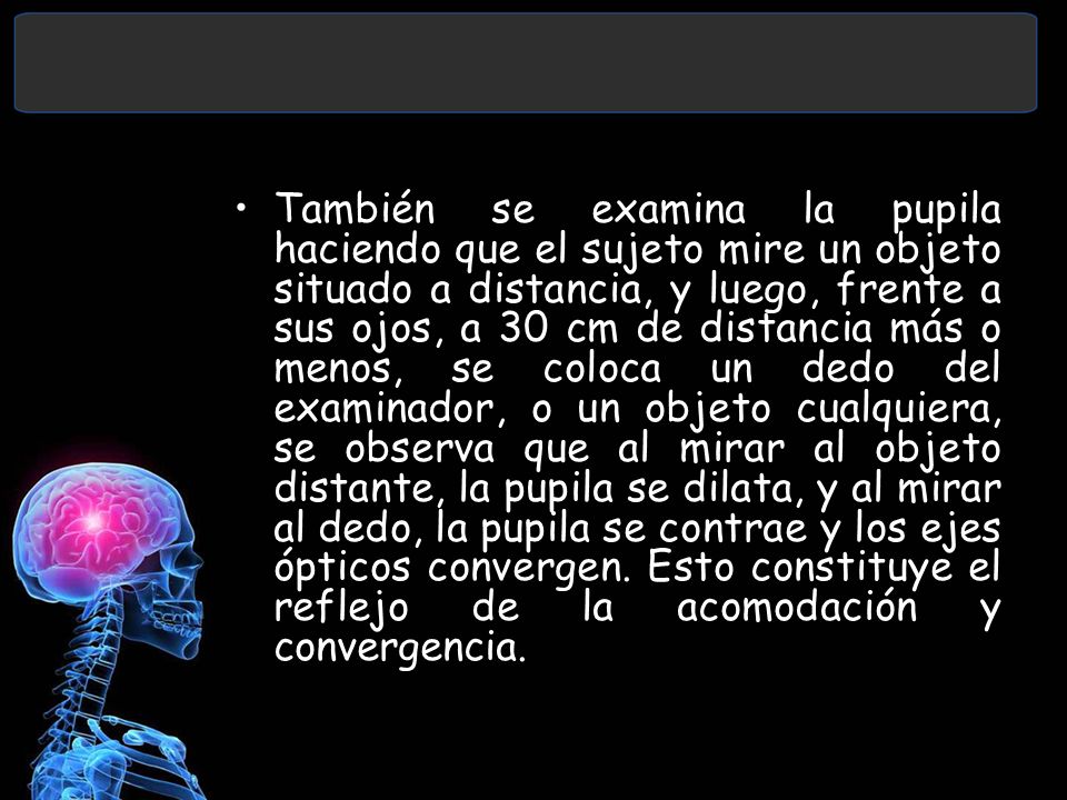También se examina la pupila haciendo que el sujeto mire un objeto situado a distancia, y luego, frente a sus ojos, a 30 cm de distancia más o menos, se coloca un dedo del examinador, o un objeto cualquiera, se observa que al mirar al objeto distante, la pupila se dilata, y al mirar al dedo, la pupila se contrae y los ejes ópticos convergen.