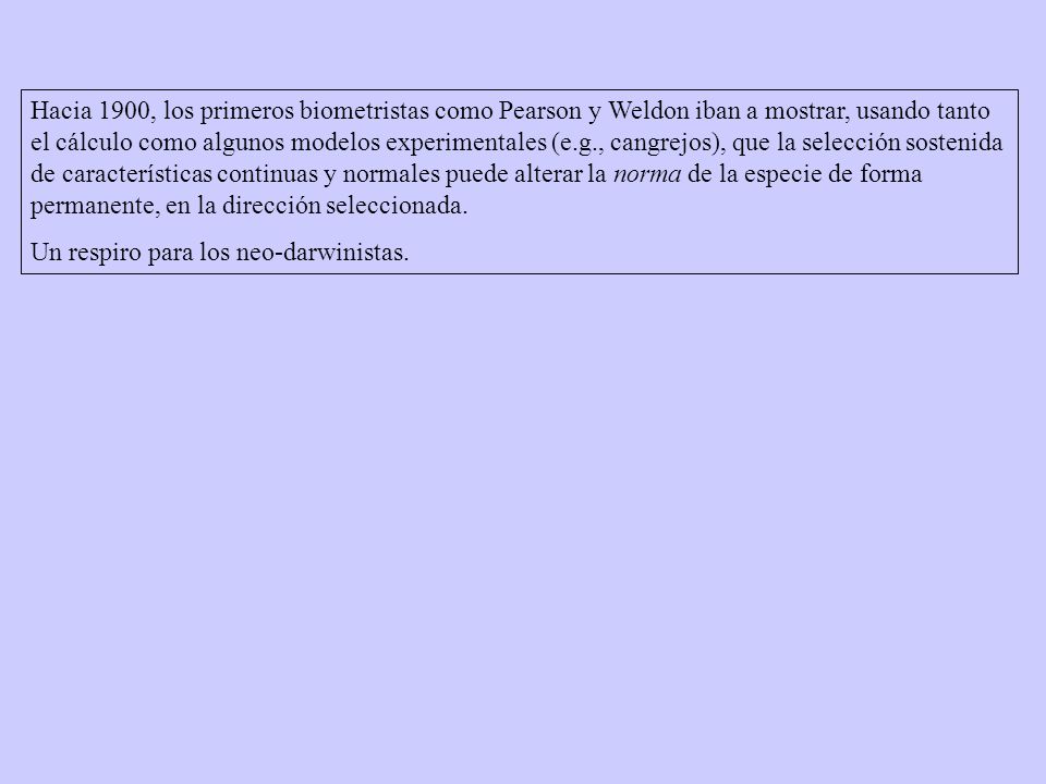 Hacia 1900, los primeros biometristas como Pearson y Weldon iban a mostrar, usando tanto el cálculo como algunos modelos experimentales (e.g., cangrejos), que la selección sostenida de características continuas y normales puede alterar la norma de la especie de forma permanente, en la dirección seleccionada.