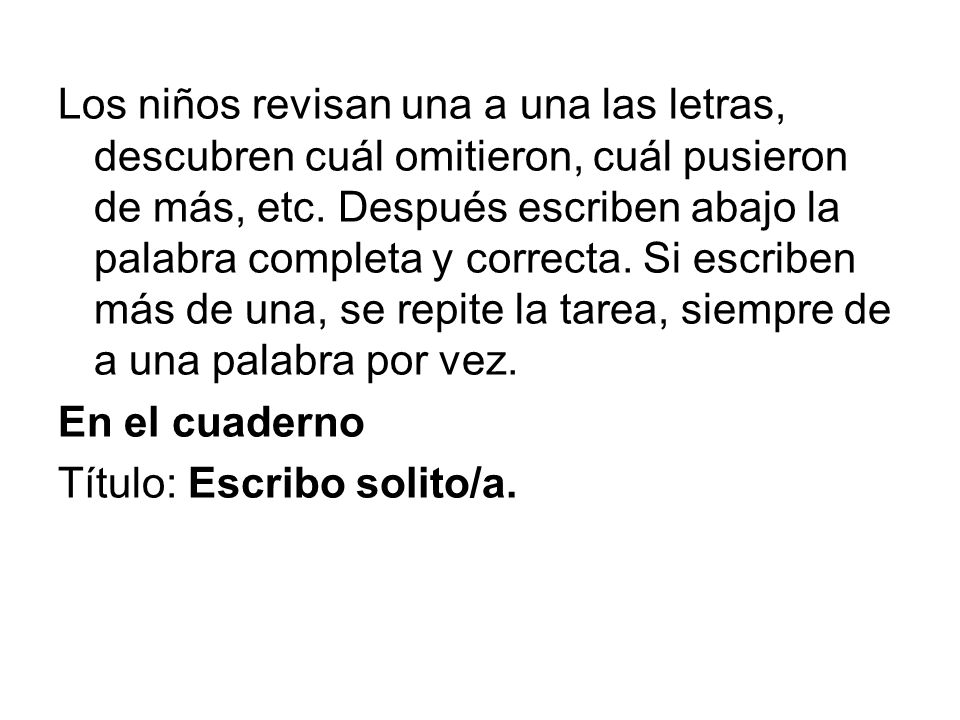 Los niños revisan una a una las letras, descubren cuál omitieron, cuál pusieron de más, etc. Después escriben abajo la palabra completa y correcta. Si escriben más de una, se repite la tarea, siempre de a una palabra por vez.