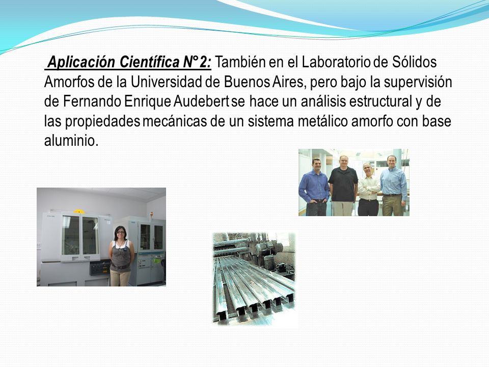 Aplicación Científica N°2: También en el Laboratorio de Sólidos Amorfos de la Universidad de Buenos Aires, pero bajo la supervisión de Fernando Enrique Audebert se hace un análisis estructural y de las propiedades mecánicas de un sistema metálico amorfo con base aluminio.