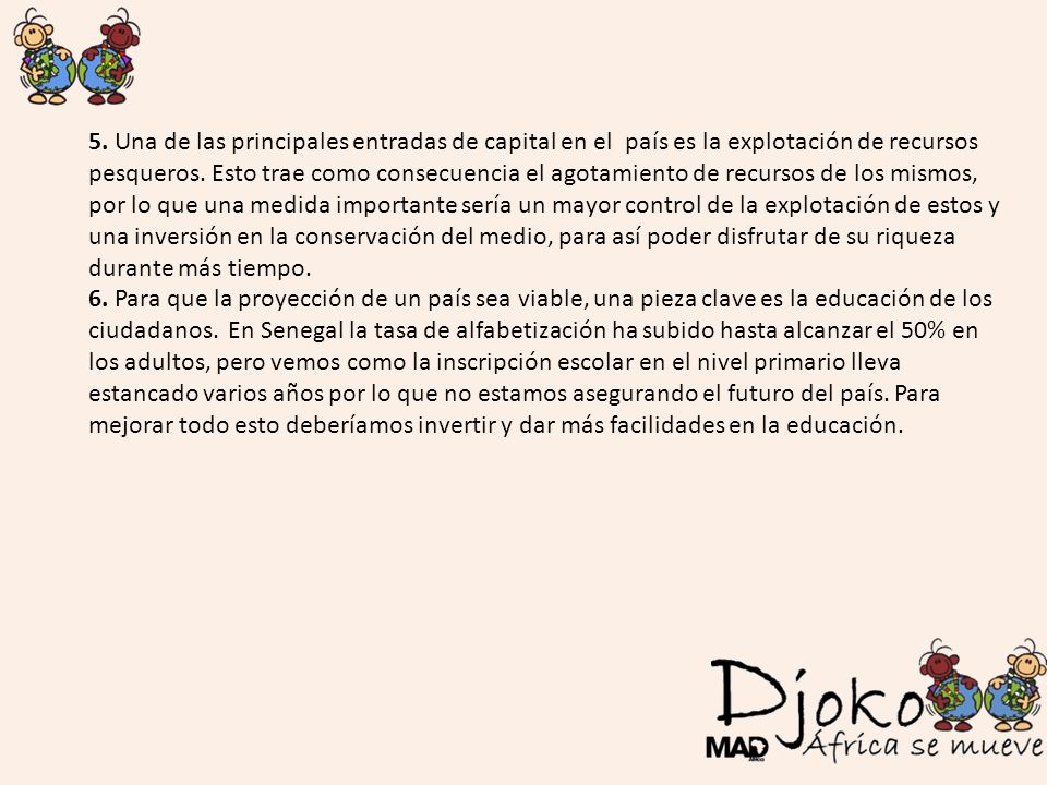 5. Una de las principales entradas de capital en el país es la explotación de recursos pesqueros. Esto trae como consecuencia el agotamiento de recursos de los mismos, por lo que una medida importante sería un mayor control de la explotación de estos y una inversión en la conservación del medio, para así poder disfrutar de su riqueza durante más tiempo.