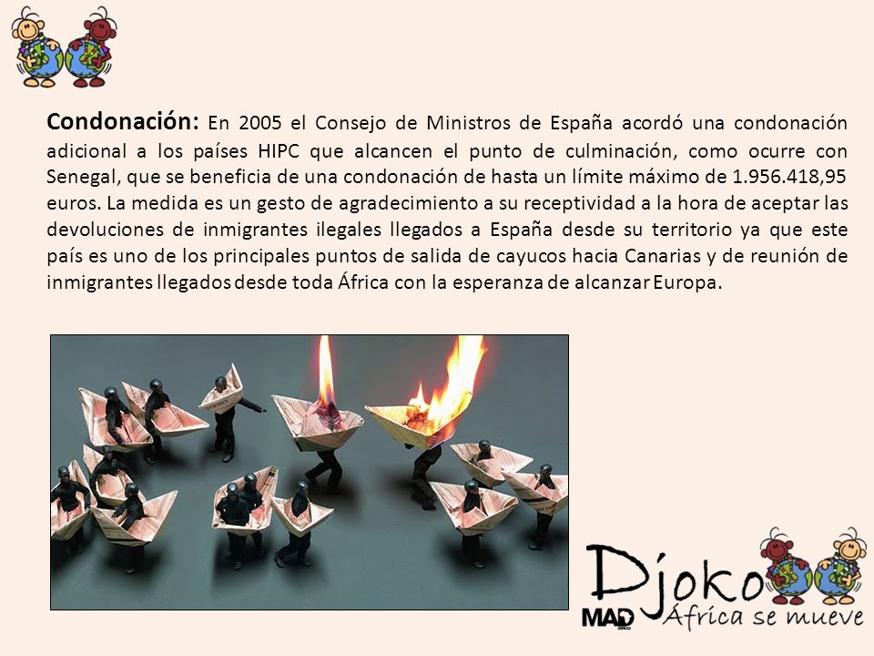 Condonación: En 2005 el Consejo de Ministros de España acordó una condonación adicional a los países HIPC que alcancen el punto de culminación, como ocurre con Senegal, que se beneficia de una condonación de hasta un límite máximo de ,95 euros.