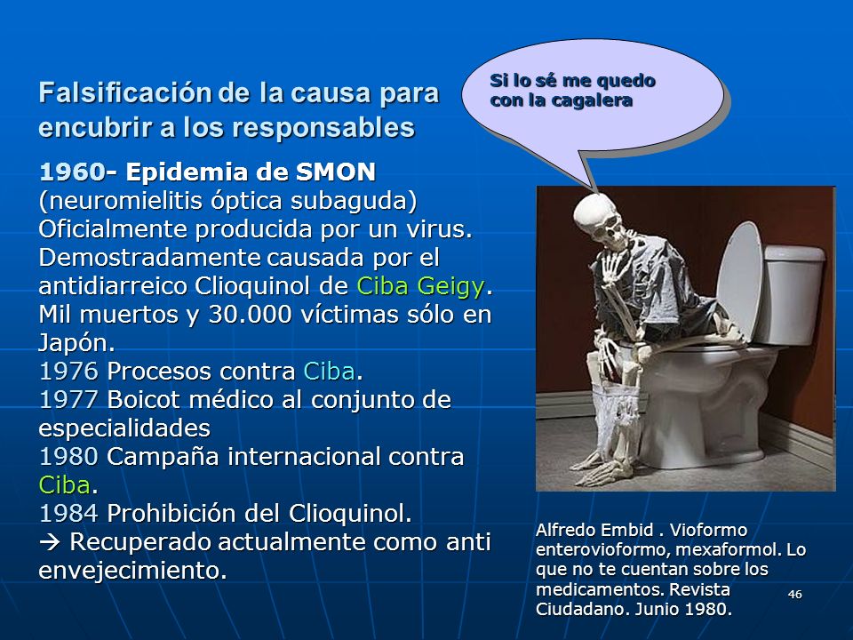 Falsificación de la causa para encubrir a los responsables Epidemia de SMON (neuromielitis óptica subaguda) Oficialmente producida por un virus. Demostradamente causada por el antidiarreico Clioquinol de Ciba Geigy. Mil muertos y víctimas sólo en Japón Procesos contra Ciba Boicot médico al conjunto de especialidades 1980 Campaña internacional contra Ciba Prohibición del Clioquinol.  Recuperado actualmente como anti envejecimiento.