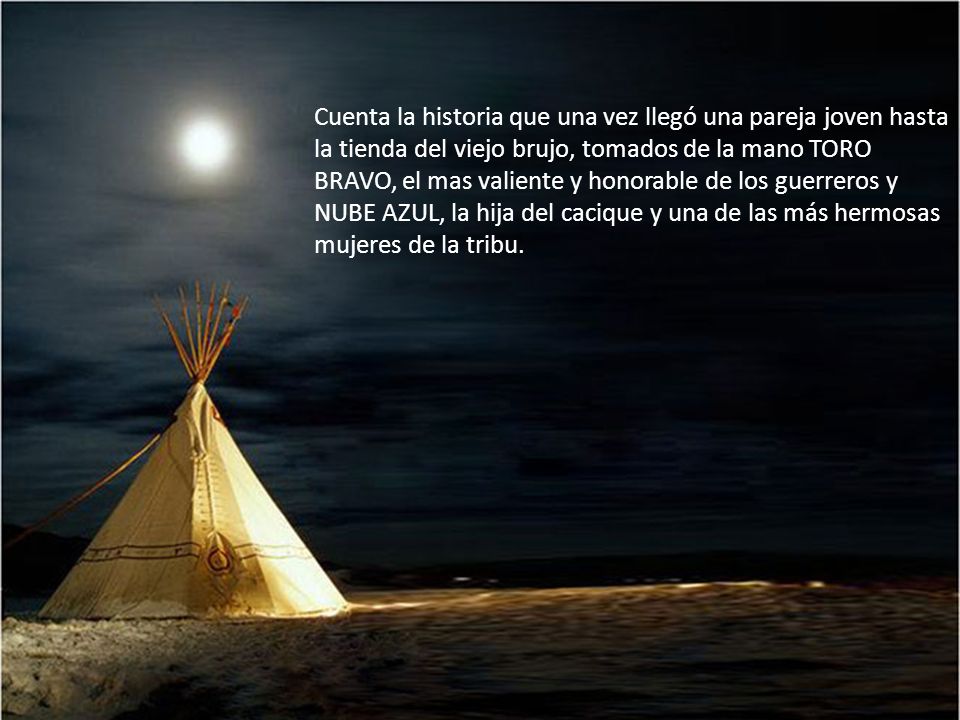 Cuenta la historia que una vez llegó una pareja joven hasta la tienda del viejo brujo, tomados de la mano TORO BRAVO, el mas valiente y honorable de los guerreros y NUBE AZUL, la hija del cacique y una de las más hermosas mujeres de la tribu.