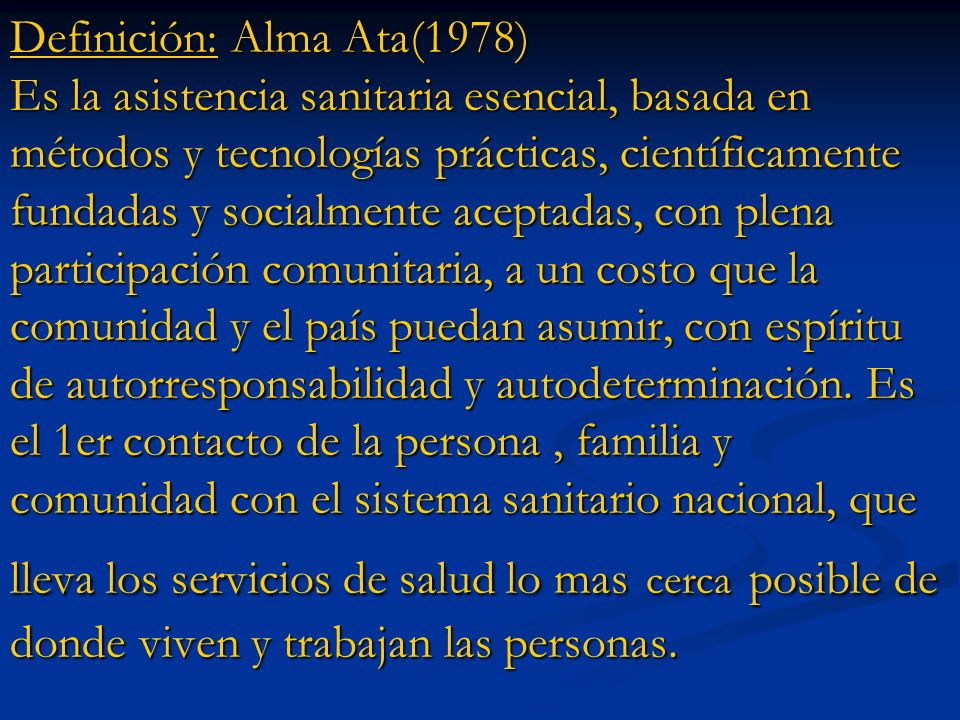 Definición: Alma Ata(1978) Es la asistencia sanitaria esencial, basada en métodos y tecnologías prácticas, científicamente fundadas y socialmente aceptadas, con plena participación comunitaria, a un costo que la comunidad y el país puedan asumir, con espíritu de autorresponsabilidad y autodeterminación.